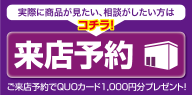 来店予約 実際に商品が見たい、相談がしたい方はコチラ! ご来店予約でQUOカード1,000円分プレゼント!